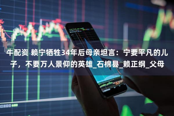 牛配资 赖宁牺牲34年后母亲坦言：宁要平凡的儿子，不要万人景仰的英雄_石棉县_赖正纲_父母