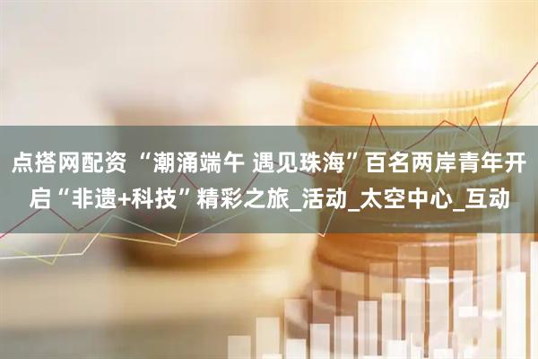 点搭网配资 “潮涌端午 遇见珠海”百名两岸青年开启“非遗+科技”精彩之旅_活动_太空中心_互动