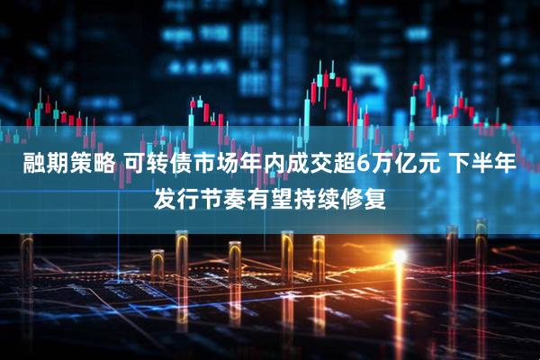 融期策略 可转债市场年内成交超6万亿元 下半年发行节奏有望持续修复