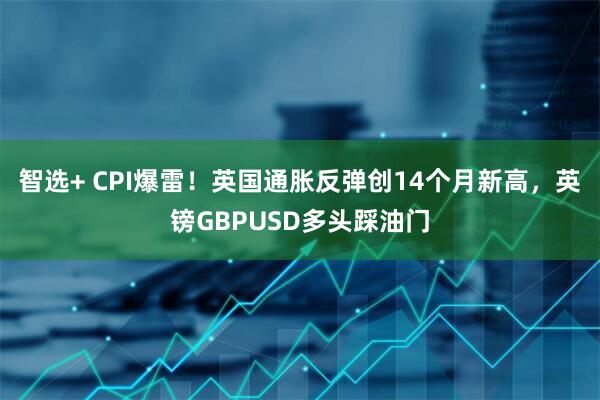 智选+ CPI爆雷！英国通胀反弹创14个月新高，英镑GBPUSD多头踩油门
