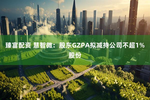 臻富配资 慧智微：股东GZPA拟减持公司不超1%股份