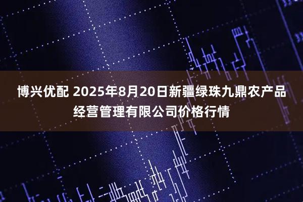 博兴优配 2025年8月20日新疆绿珠九鼎农产品经营管理有限公司价格行情