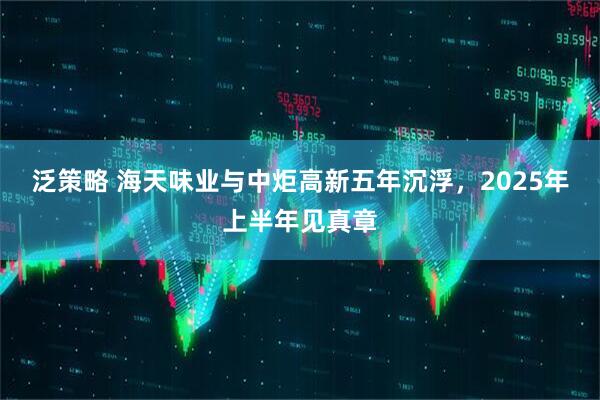 泛策略 海天味业与中炬高新五年沉浮，2025年上半年见真章