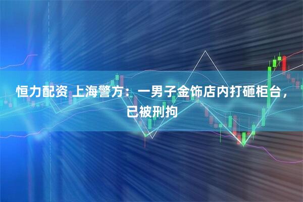 恒力配资 上海警方：一男子金饰店内打砸柜台，已被刑拘