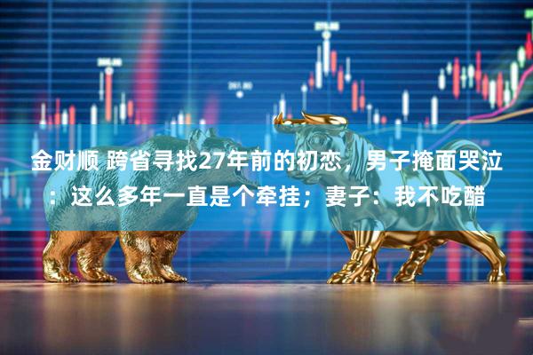 金财顺 跨省寻找27年前的初恋，男子掩面哭泣：这么多年一直是个牵挂；妻子：我不吃醋