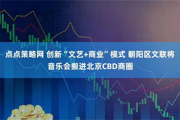 点点策略网 创新“文艺+商业”模式 朝阳区文联将音乐会搬进北京CBD商圈
