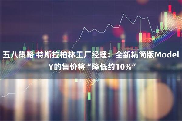 五八策略 特斯拉柏林工厂经理：全新精简版Model Y的售价将“降低约10%”