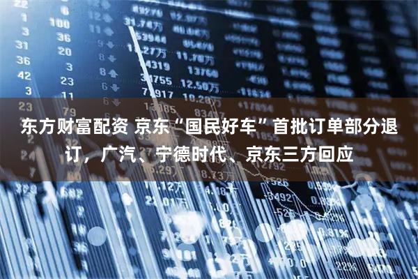 东方财富配资 京东“国民好车”首批订单部分退订，广汽、宁德时代、京东三方回应