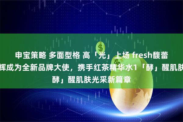 申宝策略 多面型格 高「光」上场 fresh馥蕾诗官宣文俊辉成为全新品牌大使，携手红茶精华水1「酵」醒肌肤光采新篇章