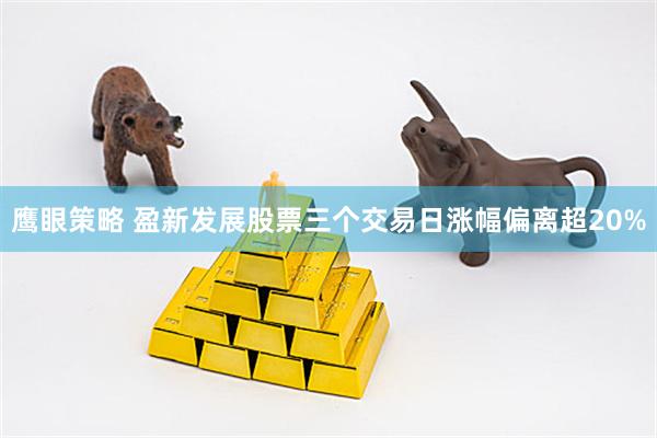 鹰眼策略 盈新发展股票三个交易日涨幅偏离超20%
