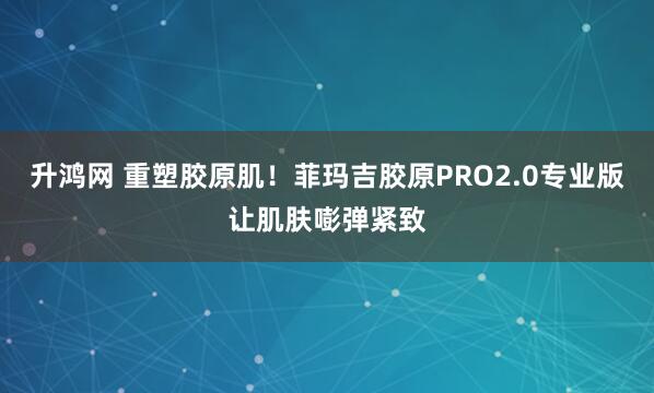 升鸿网 重塑胶原肌！菲玛吉胶原PRO2.0专业版让肌肤嘭弹紧致