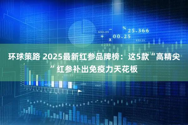 环球策路 2025最新红参品牌榜：这5款“高精尖”红参补出免疫力天花板