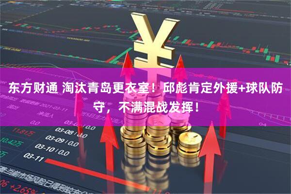 东方财通 淘汰青岛更衣室！邱彪肯定外援+球队防守，不满混战发挥！