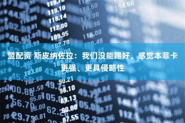 盟配资 斯皮纳佐拉：我们没能踢好，感觉本菲卡更强、更具侵略性