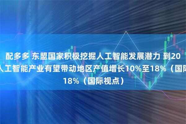 配多多 东盟国家积极挖掘人工智能发展潜力 到2030年 人工智能产业有望带动地区产值增长10%至18%（国际视点）