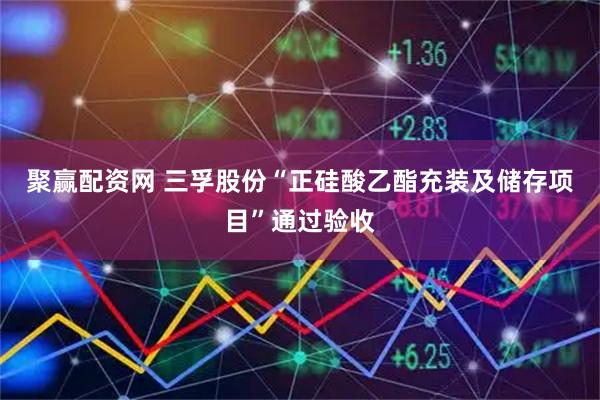 聚赢配资网 三孚股份“正硅酸乙酯充装及储存项目”通过验收